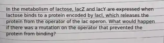 In the metabolism of lactose, lacZ and lacY are expressed when lactose binds to a protein encoded by lacl, which releases the protein from the operator of the lac operon. What would happen if there was a mutation on the operator that prevented the protein from binding?