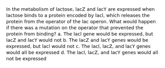 In the metabolism of lactose, lacZ and lacY are expressed when lactose binds to a protein encoded by lacl, which releases the protein from the operator of the lac operon. What would happen if there was a mutation on the operator that prevented the protein from binding? a. The lacl gene would be expressed, but lacZ and lacY would not b. The lacZ and lacY genes would be expressed, but lacl would not c. The lacl, lacZ, and lacY genes would all be expressed d. The lacl, lacZ, and lacY genes would all not be expressed