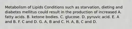 Metabolism of Lipids Conditions such as starvation, dieting and diabetes mellitus could result in the production of increased A. fatty acids. B. <a href='https://www.questionai.com/knowledge/kR9thwvAYz-ketone-bodies' class='anchor-knowledge'>ketone bodies</a>. C. glucose. D. pyruvic acid. E. A and B. F. C and D. G. A, B and C. H. A, B, C and D.