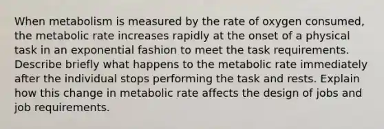 When metabolism is measured by the rate of oxygen consumed, the metabolic rate increases rapidly at the onset of a physical task in an exponential fashion to meet the task requirements. Describe briefly what happens to the metabolic rate immediately after the individual stops performing the task and rests. Explain how this change in metabolic rate affects the design of jobs and job requirements.