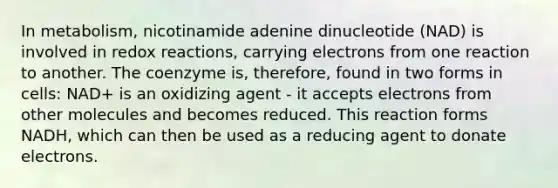 In metabolism, nicotinamide adenine dinucleotide (NAD) is involved in redox reactions, carrying electrons from one reaction to another. The coenzyme is, therefore, found in two forms in cells: NAD+ is an oxidizing agent - it accepts electrons from other molecules and becomes reduced. This reaction forms NADH, which can then be used as a reducing agent to donate electrons.