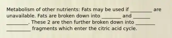 Metabolism of other nutrients: Fats may be used if _________ are unavailable. Fats are broken down into ________ and _______ _________. These 2 are then further broken down into ________ __________ fragments which enter the citric acid cycle.