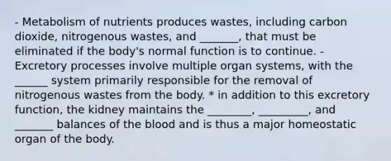 - Metabolism of nutrients produces wastes, including carbon dioxide, nitrogenous wastes, and _______, that must be eliminated if the body's normal function is to continue. - Excretory processes involve multiple organ systems, with the ______ system primarily responsible for the removal of nitrogenous wastes from the body. * in addition to this excretory function, the kidney maintains the ________, _________, and _______ balances of the blood and is thus a major homeostatic organ of the body.