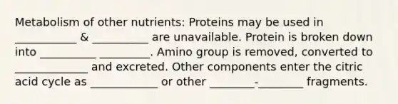 Metabolism of other nutrients: Proteins may be used in ___________ & __________ are unavailable. Protein is broken down into __________ _________. Amino group is removed, converted to _____________ and excreted. Other components enter the citric acid cycle as ____________ or other ________-________ fragments.