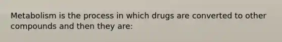 Metabolism is the process in which drugs are converted to other compounds and then they are: