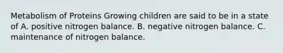 Metabolism of Proteins Growing children are said to be in a state of A. positive nitrogen balance. B. negative nitrogen balance. C. maintenance of nitrogen balance.