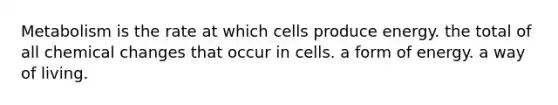 Metabolism is the rate at which cells produce energy. the total of all chemical changes that occur in cells. a form of energy. a way of living.