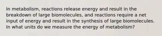 In metabolism, reactions release energy and result in the breakdown of large biomolecules, and reactions require a net input of energy and result in the synthesis of large biomolecules. In what units do we measure the energy of metabolism?