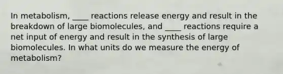 In metabolism, ____ reactions release energy and result in the breakdown of large biomolecules, and ____ reactions require a net input of energy and result in the synthesis of large biomolecules. In what units do we measure the energy of metabolism?