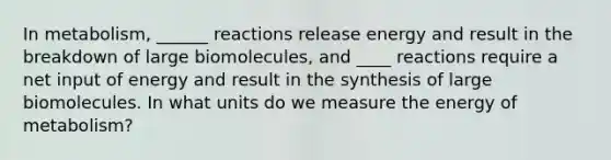 In metabolism, ______ reactions release energy and result in the breakdown of large biomolecules, and ____ reactions require a net input of energy and result in the synthesis of large biomolecules. In what units do we measure the energy of metabolism?