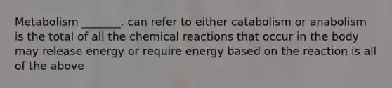 Metabolism _______. can refer to either catabolism or anabolism is the total of all the chemical reactions that occur in the body may release energy or require energy based on the reaction is all of the above