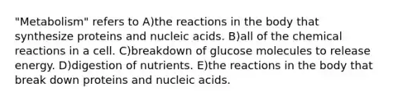 "Metabolism" refers to A)the reactions in the body that synthesize proteins and nucleic acids. B)all of the chemical reactions in a cell. C)breakdown of glucose molecules to release energy. D)digestion of nutrients. E)the reactions in the body that break down proteins and nucleic acids.