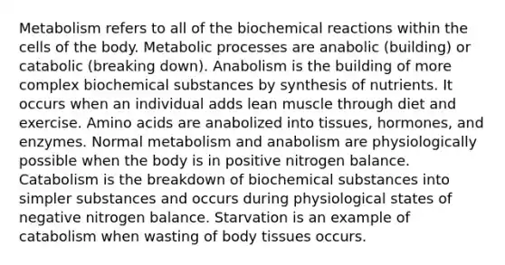 Metabolism refers to all of the biochemical reactions within the cells of the body. Metabolic processes are anabolic (building) or catabolic (breaking down). Anabolism is the building of more complex biochemical substances by synthesis of nutrients. It occurs when an individual adds lean muscle through diet and exercise. Amino acids are anabolized into tissues, hormones, and enzymes. Normal metabolism and anabolism are physiologically possible when the body is in positive nitrogen balance. Catabolism is the breakdown of biochemical substances into simpler substances and occurs during physiological states of negative nitrogen balance. Starvation is an example of catabolism when wasting of body tissues occurs.