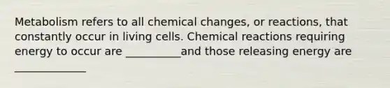 Metabolism refers to all chemical changes, or reactions, that constantly occur in living cells. Chemical reactions requiring energy to occur are __________and those releasing energy are _____________