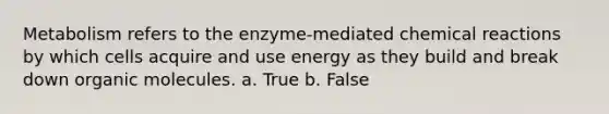 Metabolism refers to the enzyme-mediated chemical reactions by which cells acquire and use energy as they build and break down organic molecules. a. True b. False