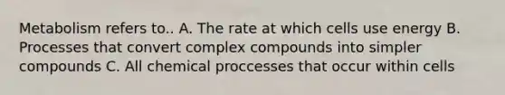 Metabolism refers to.. A. The rate at which cells use energy B. Processes that convert complex compounds into simpler compounds C. All chemical proccesses that occur within cells