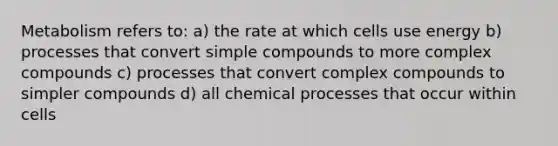 Metabolism refers to: a) the rate at which cells use energy b) processes that convert simple compounds to more complex compounds c) processes that convert complex compounds to simpler compounds d) all chemical processes that occur within cells