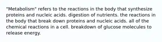 "Metabolism" refers to the reactions in the body that synthesize proteins and nucleic acids. digestion of nutrients. the reactions in the body that break down proteins and nucleic acids. all of the <a href='https://www.questionai.com/knowledge/kc6NTom4Ep-chemical-reactions' class='anchor-knowledge'>chemical reactions</a> in a cell. breakdown of glucose molecules to release energy.