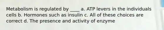 Metabolism is regulated by ____ a. ATP levers in the individuals cells b. Hormones such as insulin c. All of these choices are correct d. The presence and activity of enzyme