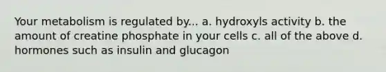 Your metabolism is regulated by... a. hydroxyls activity b. the amount of creatine phosphate in your cells c. all of the above d. hormones such as insulin and glucagon