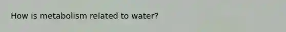 How is metabolism related to water?