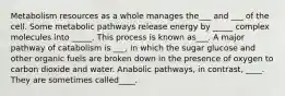 Metabolism resources as a whole manages the___ and ___ of the cell. Some metabolic pathways release energy by _____ complex molecules into _____. This process is known as___. A major pathway of catabolism is ___, in which the sugar glucose and other organic fuels are broken down in the presence of oxygen to carbon dioxide and water. Anabolic pathways, in contrast, ____. They are sometimes called____.