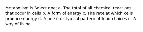 Metabolism is Select one: a. The total of all chemical reactions that occur in cells b. A form of energy c. The rate at which cells produce energy d. A person's typical pattern of food choices e. A way of living