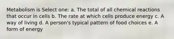 Metabolism is Select one: a. The total of all chemical reactions that occur in cells b. The rate at which cells produce energy c. A way of living d. A person's typical pattern of food choices e. A form of energy