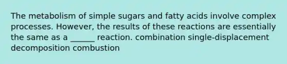 The metabolism of simple sugars and fatty acids involve complex processes. However, the results of these reactions are essentially the same as a ______ reaction. combination single-displacement decomposition combustion