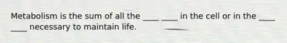 Metabolism is the sum of all the ____ ____ in the cell or in the ____ ____ necessary to maintain life.