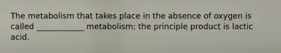 The metabolism that takes place in the absence of oxygen is called ____________ metabolism; the principle product is lactic acid.