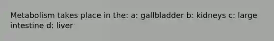 Metabolism takes place in the: a: gallbladder b: kidneys c: large intestine d: liver