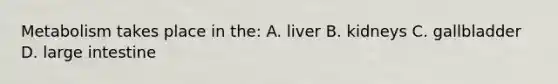 Metabolism takes place in the: A. liver B. kidneys C. gallbladder D. large intestine