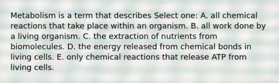 Metabolism is a term that describes Select one: A. all chemical reactions that take place within an organism. B. all work done by a living organism. C. the extraction of nutrients from biomolecules. D. the energy released from chemical bonds in living cells. E. only chemical reactions that release ATP from living cells.