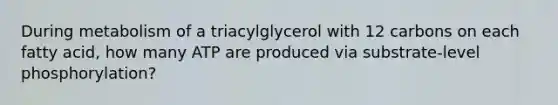 During metabolism of a triacylglycerol with 12 carbons on each fatty acid, how many ATP are produced via substrate-level phosphorylation?