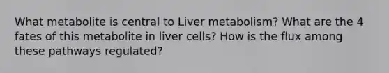 What metabolite is central to Liver metabolism? What are the 4 fates of this metabolite in liver cells? How is the flux among these pathways regulated?