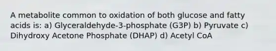 A metabolite common to oxidation of both glucose and fatty acids is: a) Glyceraldehyde-3-phosphate (G3P) b) Pyruvate c) Dihydroxy Acetone Phosphate (DHAP) d) Acetyl CoA