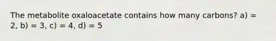 The metabolite oxaloacetate contains how many carbons? a) = 2, b) = 3, c) = 4, d) = 5