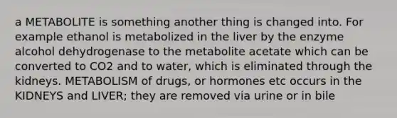 a METABOLITE is something another thing is changed into. For example ethanol is metabolized in the liver by the enzyme alcohol dehydrogenase to the metabolite acetate which can be converted to CO2 and to water, which is eliminated through the kidneys. METABOLISM of drugs, or hormones etc occurs in the KIDNEYS and LIVER; they are removed via urine or in bile