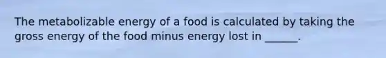 The metabolizable energy of a food is calculated by taking the gross energy of the food minus energy lost in ______.