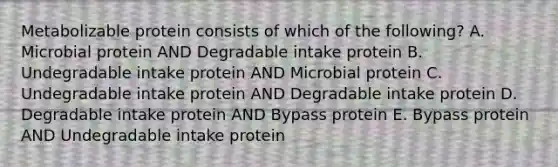 Metabolizable protein consists of which of the following? A. Microbial protein AND Degradable intake protein B. Undegradable intake protein AND Microbial protein C. Undegradable intake protein AND Degradable intake protein D. Degradable intake protein AND Bypass protein E. Bypass protein AND Undegradable intake protein