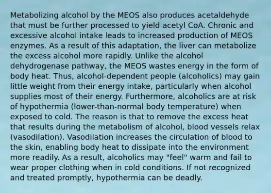 Metabolizing alcohol by the MEOS also produces acetaldehyde that must be further processed to yield acetyl CoA. Chronic and excessive alcohol intake leads to increased production of MEOS enzymes. As a result of this adaptation, the liver can metabolize the excess alcohol more rapidly. Unlike the alcohol dehydrogenase pathway, the MEOS wastes energy in the form of body heat. Thus, alcohol-dependent people (alcoholics) may gain little weight from their energy intake, particularly when alcohol supplies most of their energy. Furthermore, alcoholics are at risk of hypothermia (lower-than-normal body temperature) when exposed to cold. The reason is that to remove the excess heat that results during the metabolism of alcohol, blood vessels relax (vasodilation). Vasodilation increases the circulation of blood to the skin, enabling body heat to dissipate into the environment more readily. As a result, alcoholics may "feel" warm and fail to wear proper clothing when in cold conditions. If not recognized and treated promptly, hypothermia can be deadly.