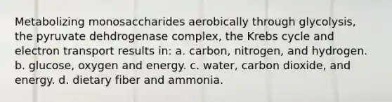 Metabolizing monosaccharides aerobically through glycolysis, the pyruvate dehdrogenase complex, the Krebs cycle and electron transport results in: a. carbon, nitrogen, and hydrogen. b. glucose, oxygen and energy. c. water, carbon dioxide, and energy. d. dietary fiber and ammonia.