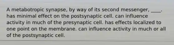 A metabotropic synapse, by way of its second messenger, ____.​ ​has minimal effect on the postsynaptic cell. ​can influence activity in much of the presynaptic cell. ​has effects localized to one point on the membrane. can influence activity in much or all of the postsynaptic cell.