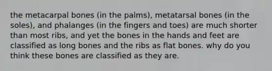 the metacarpal bones (in the palms), metatarsal bones (in the soles), and phalanges (in the fingers and toes) are much shorter than most ribs, and yet the bones in the hands and feet are classified as long bones and the ribs as flat bones. why do you think these bones are classified as they are.