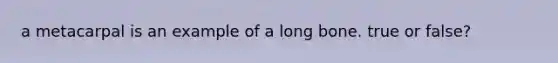 a metacarpal is an example of a long bone. true or false?