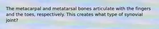 The metacarpal and metatarsal bones articulate with the fingers and the toes, respectively. This creates what type of synovial joint?