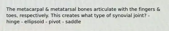 The metacarpal & metatarsal bones articulate with the fingers & toes, respectively. This creates what type of synovial joint? - hinge - ellipsoid - pivot - saddle