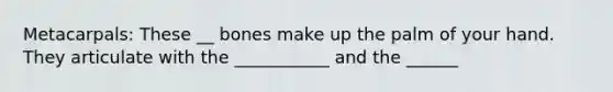 Metacarpals: These __ bones make up the palm of your hand. They articulate with the ___________ and the ______