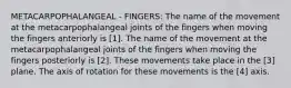 METACARPOPHALANGEAL - FINGERS: The name of the movement at the metacarpophalangeal joints of the fingers when moving the fingers anteriorly is [1]. The name of the movement at the metacarpophalangeal joints of the fingers when moving the fingers posteriorly is [2]. These movements take place in the [3] plane. The axis of rotation for these movements is the [4] axis.